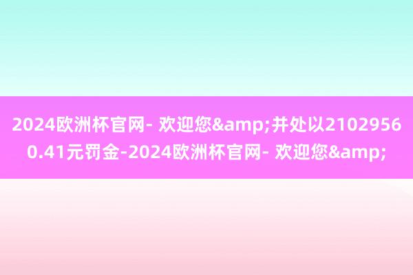 2024欧洲杯官网- 欢迎您&并处以21029560.41元罚金-2024欧洲杯官网- 欢迎您&