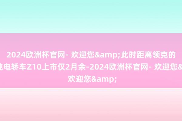 2024欧洲杯官网- 欢迎您&此时距离领克的首款纯电轿车Z10上市仅2月余-2024欧洲杯官网- 欢迎您&