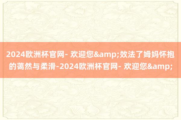 2024欧洲杯官网- 欢迎您&效法了姆妈怀抱的蔼然与柔滑-2024欧洲杯官网- 欢迎您&