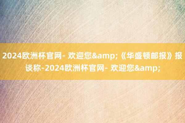 2024欧洲杯官网- 欢迎您&《华盛顿邮报》报谈称-2024欧洲杯官网- 欢迎您&