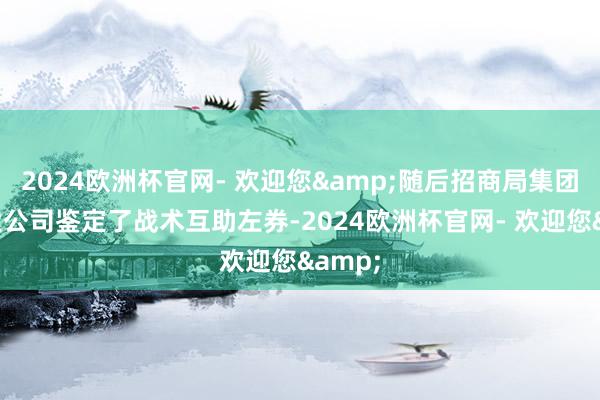2024欧洲杯官网- 欢迎您&随后招商局集团与恒大公司鉴定了战术互助左券-2024欧洲杯官网- 欢迎您&