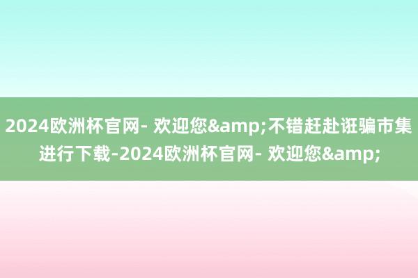 2024欧洲杯官网- 欢迎您&不错赶赴诳骗市集进行下载-2024欧洲杯官网- 欢迎您&