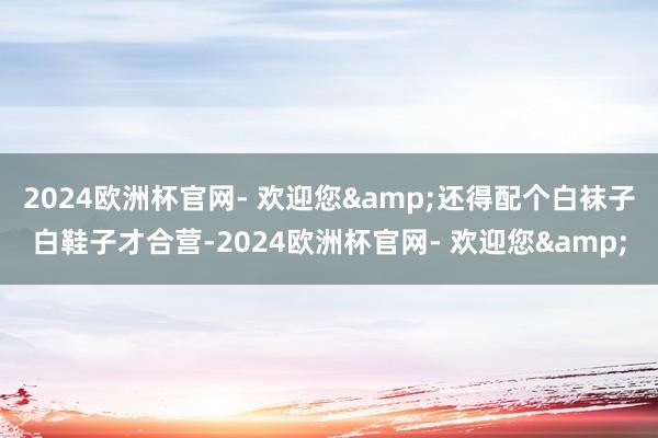 2024欧洲杯官网- 欢迎您&还得配个白袜子白鞋子才合营-2024欧洲杯官网- 欢迎您&