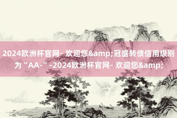 2024欧洲杯官网- 欢迎您&冠盛转债信用级别为“AA-”-2024欧洲杯官网- 欢迎您&
