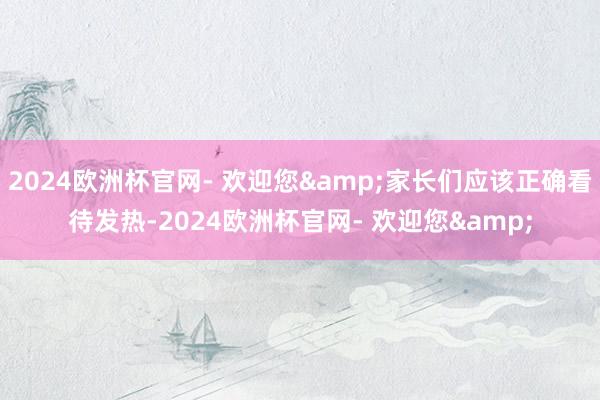 2024欧洲杯官网- 欢迎您&家长们应该正确看待发热-2024欧洲杯官网- 欢迎您&