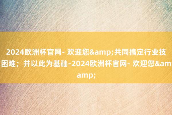 2024欧洲杯官网- 欢迎您&共同搞定行业技艺困难；并以此为基础-2024欧洲杯官网- 欢迎您&