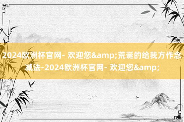 2024欧洲杯官网- 欢迎您&荒诞的给我方作念减法-2024欧洲杯官网- 欢迎您&