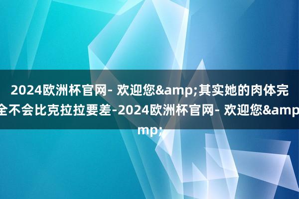 2024欧洲杯官网- 欢迎您&其实她的肉体完全不会比克拉拉要差-2024欧洲杯官网- 欢迎您&