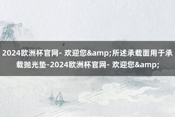 2024欧洲杯官网- 欢迎您&所述承载面用于承载抛光垫-2024欧洲杯官网- 欢迎您&