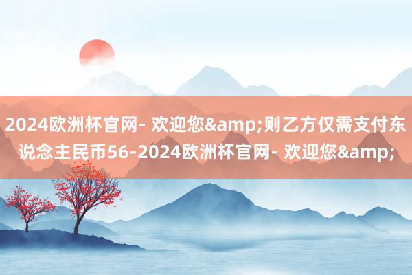 2024欧洲杯官网- 欢迎您&则乙方仅需支付东说念主民币56-2024欧洲杯官网- 欢迎您&
