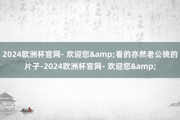 2024欧洲杯官网- 欢迎您&看的亦然老公挑的片子-2024欧洲杯官网- 欢迎您&