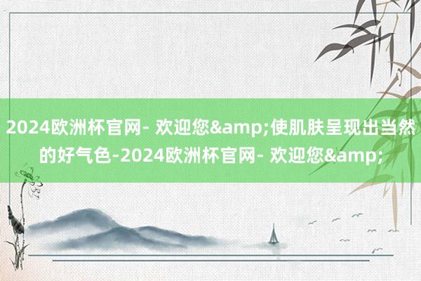 2024欧洲杯官网- 欢迎您&使肌肤呈现出当然的好气色-2024欧洲杯官网- 欢迎您&