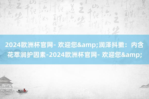 2024欧洲杯官网- 欢迎您&润泽抖擞：内含花萃润护因素-2024欧洲杯官网- 欢迎您&