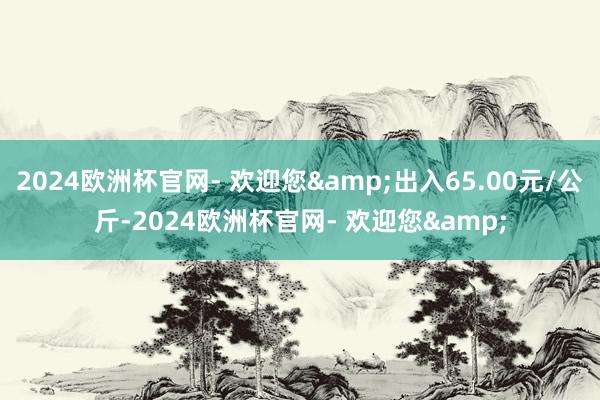 2024欧洲杯官网- 欢迎您&出入65.00元/公斤-2024欧洲杯官网- 欢迎您&