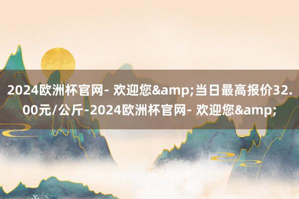 2024欧洲杯官网- 欢迎您&当日最高报价32.00元/公斤-2024欧洲杯官网- 欢迎您&