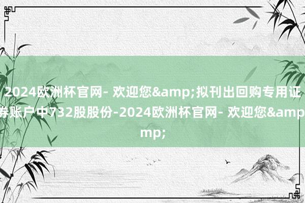 2024欧洲杯官网- 欢迎您&拟刊出回购专用证券账户中732股股份-2024欧洲杯官网- 欢迎您&