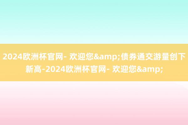 2024欧洲杯官网- 欢迎您&债券通交游量创下新高-2024欧洲杯官网- 欢迎您&