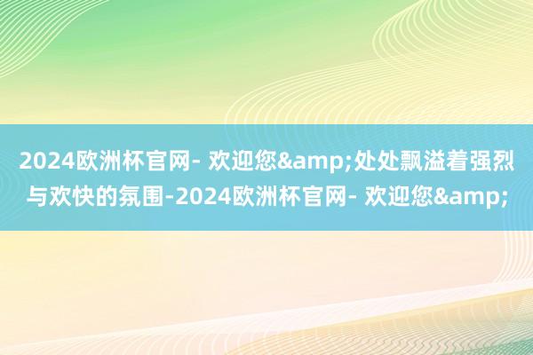 2024欧洲杯官网- 欢迎您&处处飘溢着强烈与欢快的氛围-2024欧洲杯官网- 欢迎您&