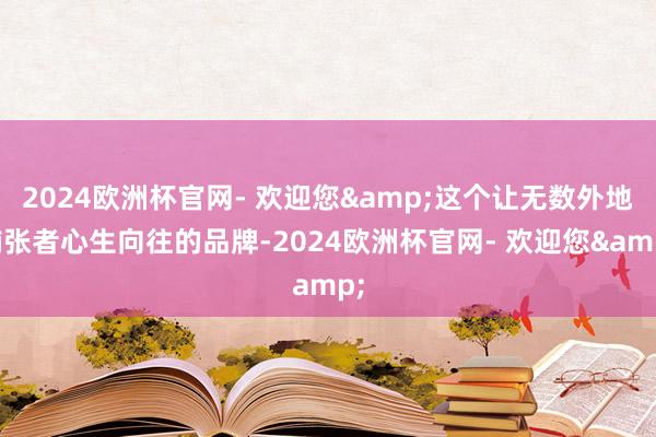 2024欧洲杯官网- 欢迎您&这个让无数外地铺张者心生向往的品牌-2024欧洲杯官网- 欢迎您&
