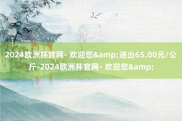 2024欧洲杯官网- 欢迎您&进出65.00元/公斤-2024欧洲杯官网- 欢迎您&