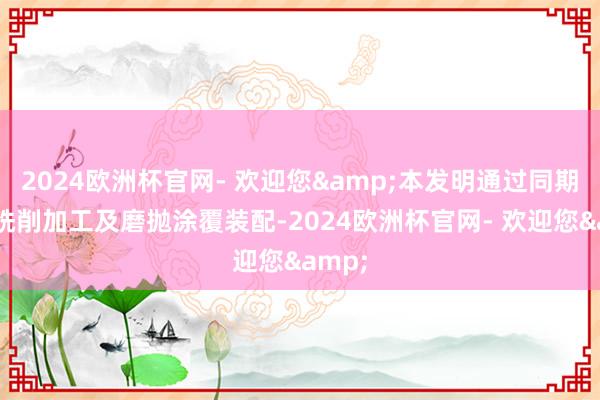 2024欧洲杯官网- 欢迎您&本发明通过同期集成铣削加工及磨抛涂覆装配-2024欧洲杯官网- 欢迎您&