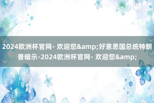 2024欧洲杯官网- 欢迎您&好意思国总统特朗普暗示-2024欧洲杯官网- 欢迎您&