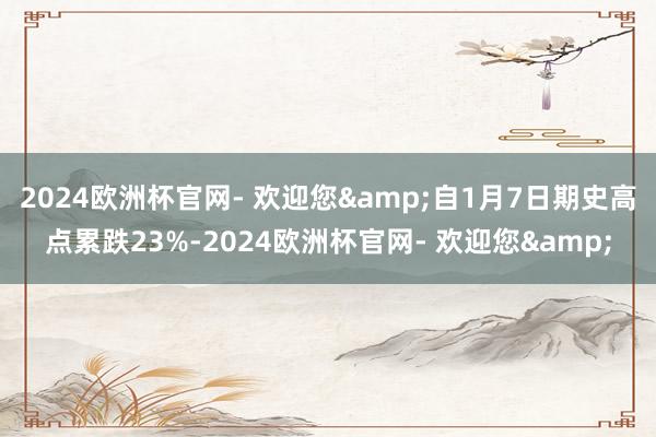 2024欧洲杯官网- 欢迎您&自1月7日期史高点累跌23%-2024欧洲杯官网- 欢迎您&