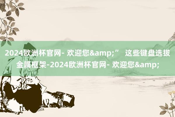 2024欧洲杯官网- 欢迎您&”  这些键盘选拔金属框架-2024欧洲杯官网- 欢迎您&