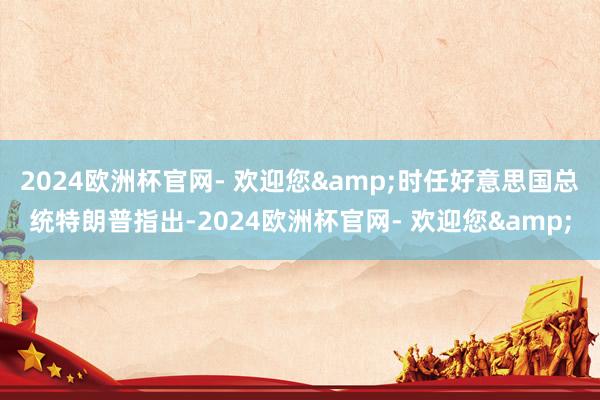 2024欧洲杯官网- 欢迎您&时任好意思国总统特朗普指出-2024欧洲杯官网- 欢迎您&