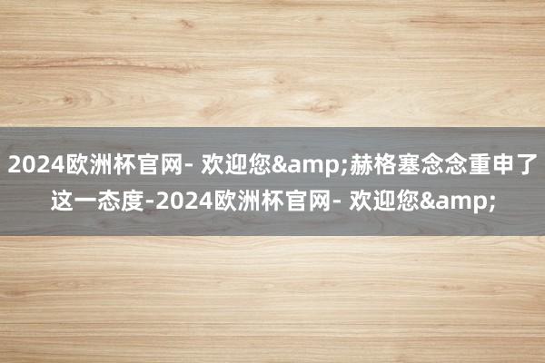 2024欧洲杯官网- 欢迎您&赫格塞念念重申了这一态度-2024欧洲杯官网- 欢迎您&