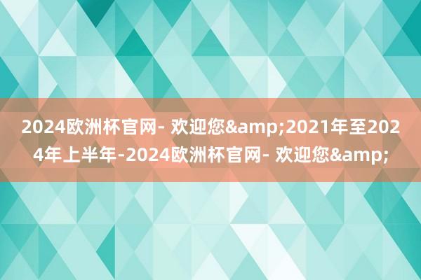 2024欧洲杯官网- 欢迎您&2021年至2024年上半年-2024欧洲杯官网- 欢迎您&