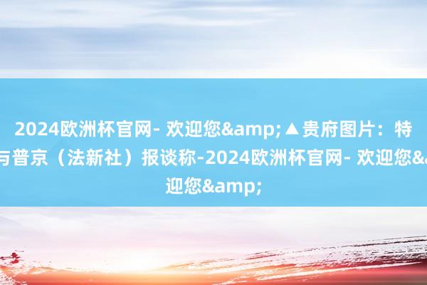 2024欧洲杯官网- 欢迎您&▲贵府图片：特朗普与普京（法新社）报谈称-2024欧洲杯官网- 欢迎您&