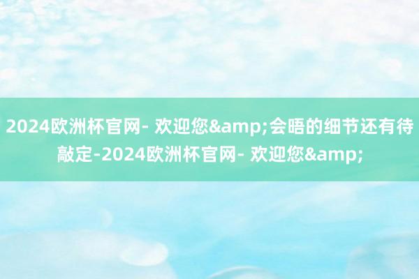 2024欧洲杯官网- 欢迎您&会晤的细节还有待敲定-2024欧洲杯官网- 欢迎您&