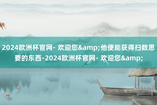 2024欧洲杯官网- 欢迎您&他便能获得扫数思要的东西-2024欧洲杯官网- 欢迎您&