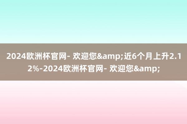 2024欧洲杯官网- 欢迎您&近6个月上升2.12%-2024欧洲杯官网- 欢迎您&