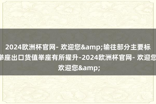 2024欧洲杯官网- 欢迎您&输往部分主要标的地的举座出口货值举座有所擢升-2024欧洲杯官网- 欢迎您&