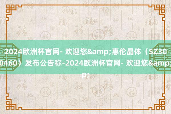 2024欧洲杯官网- 欢迎您&惠伦晶体（SZ300460）发布公告称-2024欧洲杯官网- 欢迎您&
