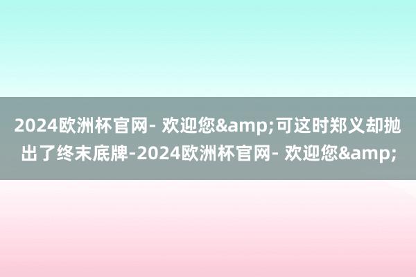 2024欧洲杯官网- 欢迎您&可这时郑义却抛出了终末底牌-2024欧洲杯官网- 欢迎您&