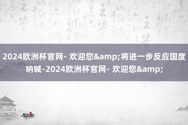 2024欧洲杯官网- 欢迎您&将进一步反应国度呐喊-2024欧洲杯官网- 欢迎您&