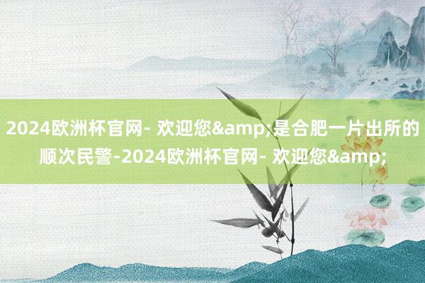 2024欧洲杯官网- 欢迎您&是合肥一片出所的顺次民警-2024欧洲杯官网- 欢迎您&