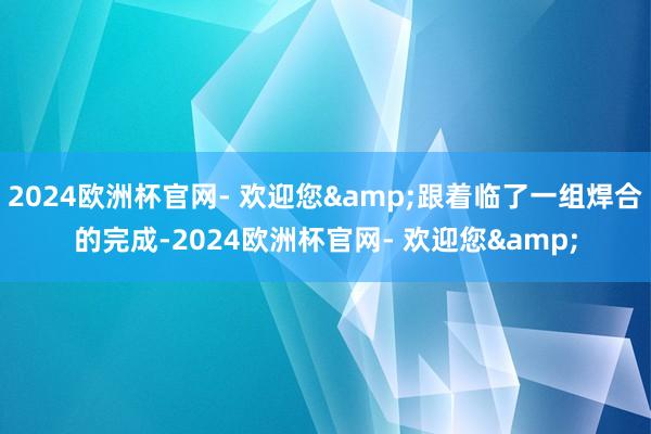 2024欧洲杯官网- 欢迎您&跟着临了一组焊合的完成-2024欧洲杯官网- 欢迎您&