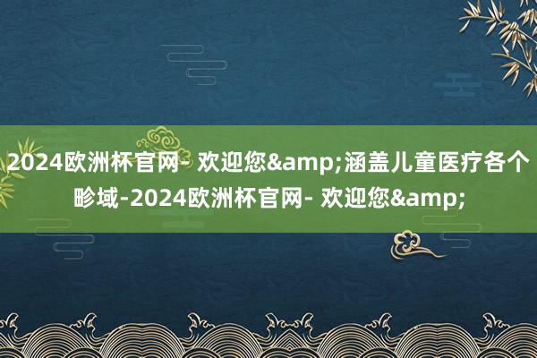 2024欧洲杯官网- 欢迎您&涵盖儿童医疗各个畛域-2024欧洲杯官网- 欢迎您&
