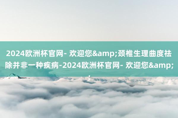 2024欧洲杯官网- 欢迎您&颈椎生理曲度祛除并非一种疾病-2024欧洲杯官网- 欢迎您&