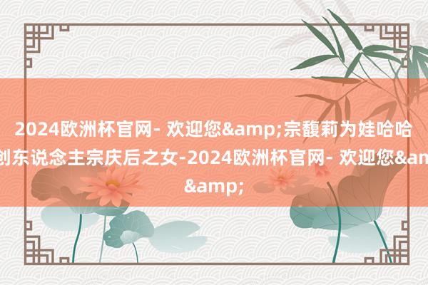 2024欧洲杯官网- 欢迎您&宗馥莉为娃哈哈首创东说念主宗庆后之女-2024欧洲杯官网- 欢迎您&