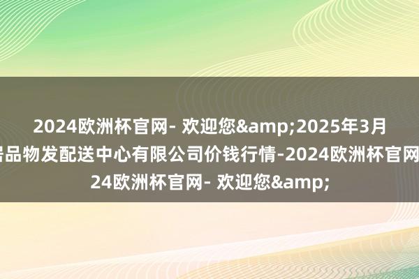 2024欧洲杯官网- 欢迎您&2025年3月23日南京农副居品物发配送中心有限公司价钱行情-2024欧洲杯官网- 欢迎您&