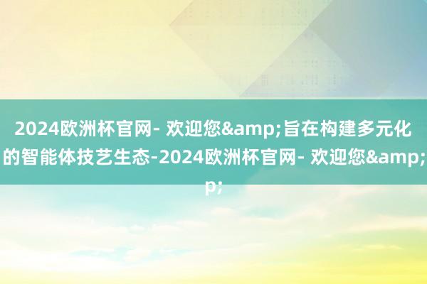 2024欧洲杯官网- 欢迎您&旨在构建多元化的智能体技艺生态-2024欧洲杯官网- 欢迎您&