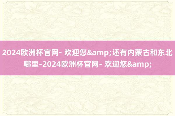 2024欧洲杯官网- 欢迎您&还有内蒙古和东北哪里-2024欧洲杯官网- 欢迎您&