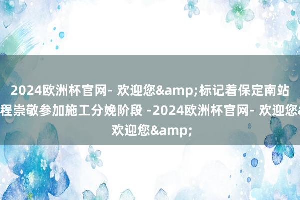 2024欧洲杯官网- 欢迎您&标记着保定南站站房工程崇敬参加施工分娩阶段 -2024欧洲杯官网- 欢迎您&