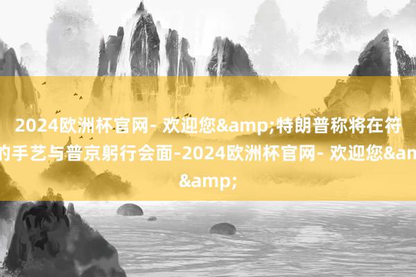 2024欧洲杯官网- 欢迎您&特朗普称将在符合的手艺与普京躬行会面-2024欧洲杯官网- 欢迎您&