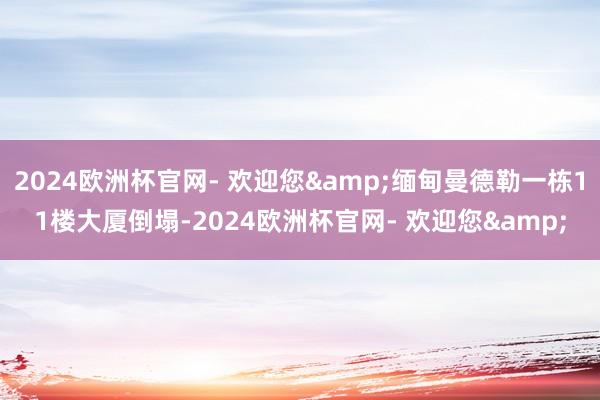 2024欧洲杯官网- 欢迎您&缅甸曼德勒一栋11楼大厦倒塌-2024欧洲杯官网- 欢迎您&